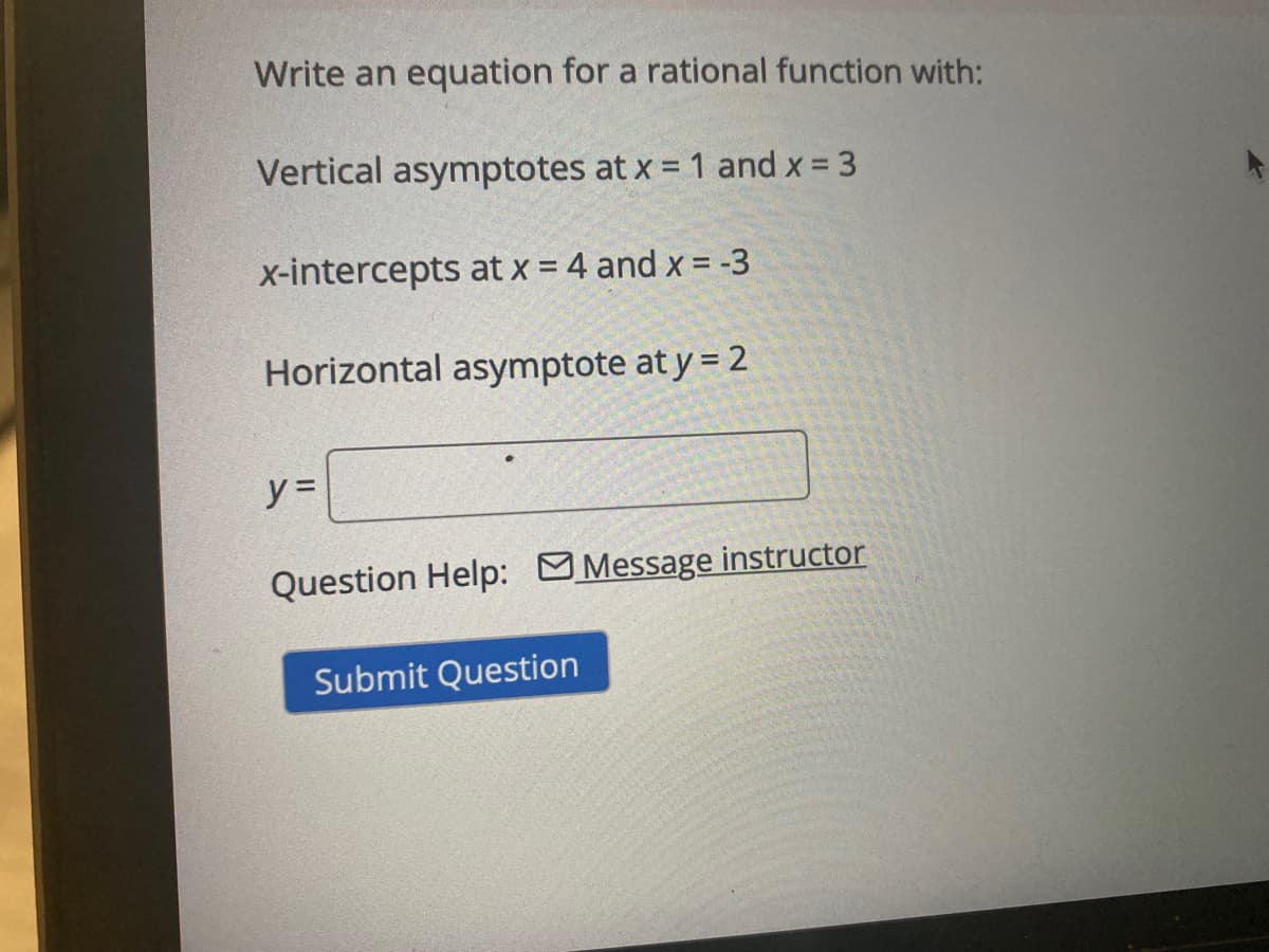 Write an equation for a rational function with:
Vertical asymptotes at x = 1 and x = 3
x-intercepts at x = 4 and x = -3
Horizontal asymptote at y = 2
y =
Question Help: Message instructor
Submit Question
