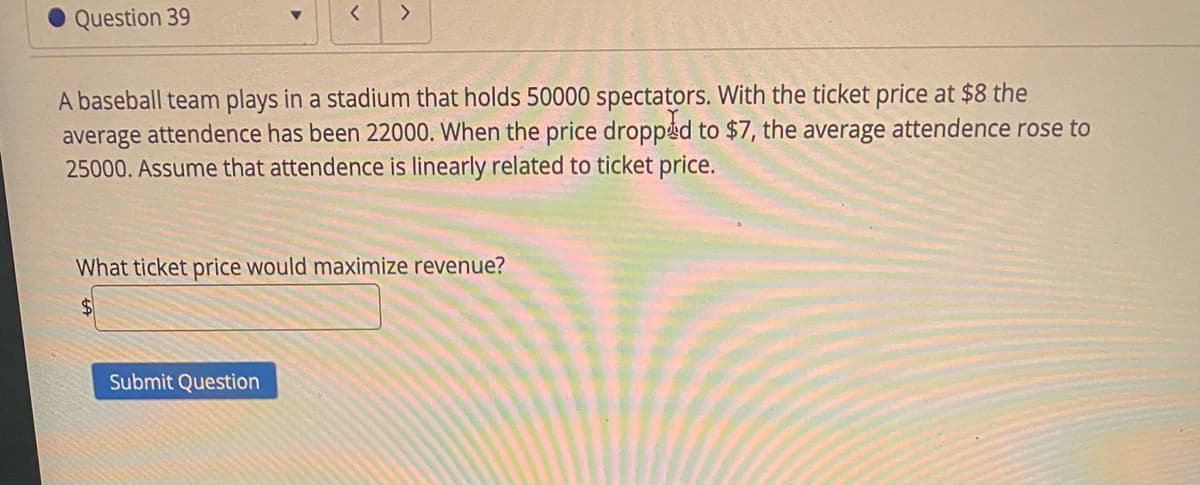 く
Question 39
A baseball team plays in a stadium that holds 50000 spectators. With the ticket price at $8 the
average attendence has been 22000. When the price dropped to $7, the average attendence rose to
25000. Assume that attendence is linearly related to ticket price.
What ticket price would maximize revenue?
Submit Question
