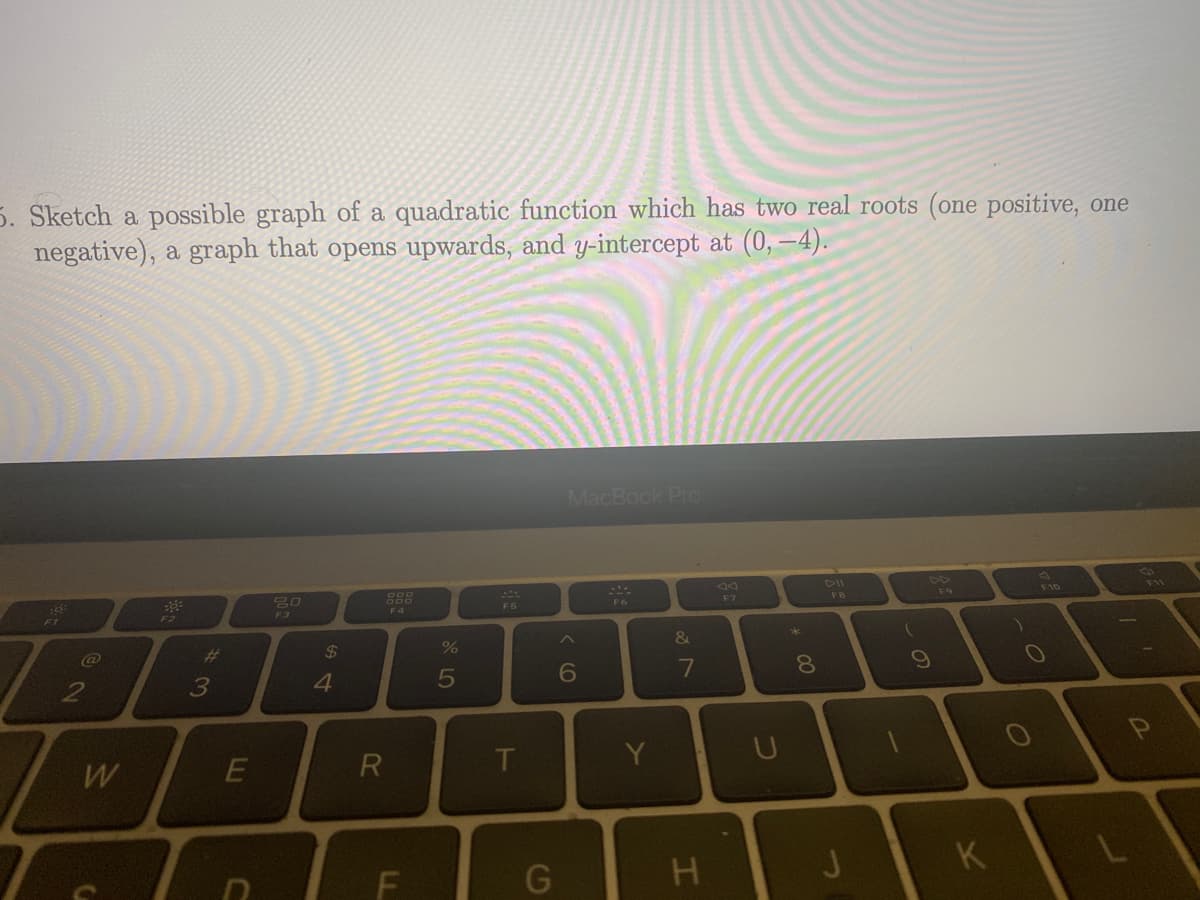 5. Sketch a possible graph of a quadratic function which has two real roots (one positive, one
negative), a graph that opens upwards, and y-intercept at (0,-4).
8:
@@
2
W
==
3
E
Tela
80
$
4
R
F4
%
5
T
G
MacBook Pro
6
Y
&
7
H
U
* 00
8
FB
J
(
9
K
F10
L
F11