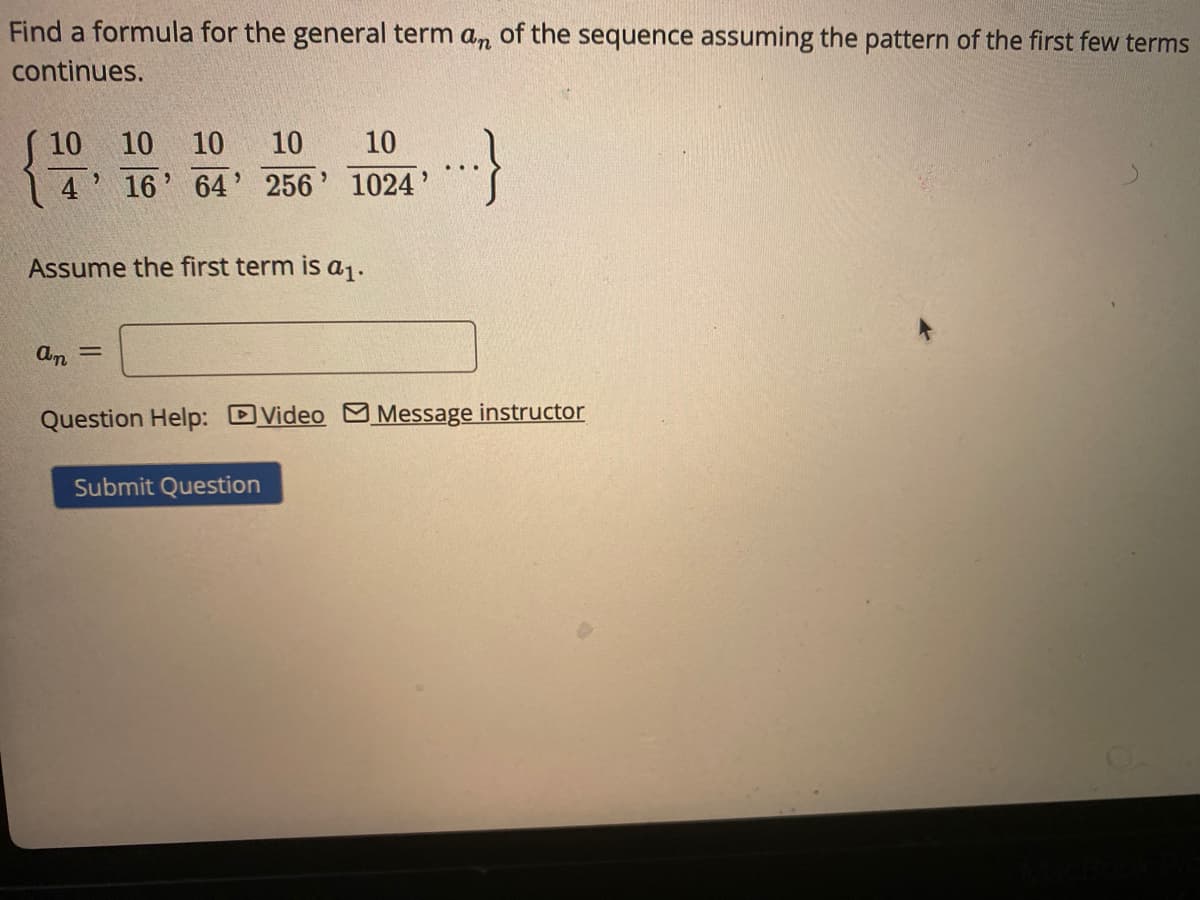 Find a formula for the general term an of the sequence assuming the pattern of the first few terms
continues.
10
10
10
10
10
4 16' 64' 256' 1024'
Assume the first term is a.
%3D
Question Help: DVideo M Message instructor
Submit Question
