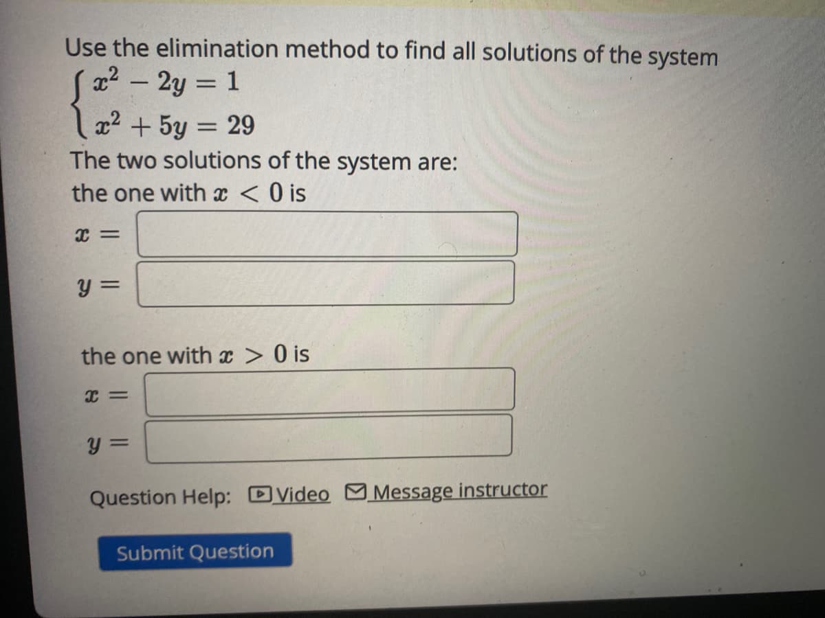 Use the elimination method to find all solutions of the system
Sa² – 2y = 1
x2 + 5y = 29
The two solutions of the system are:
the one with x < O is
y =
the one with x > 0 is
y =
Question Help: DVideo M Message instructor
Submit Question
