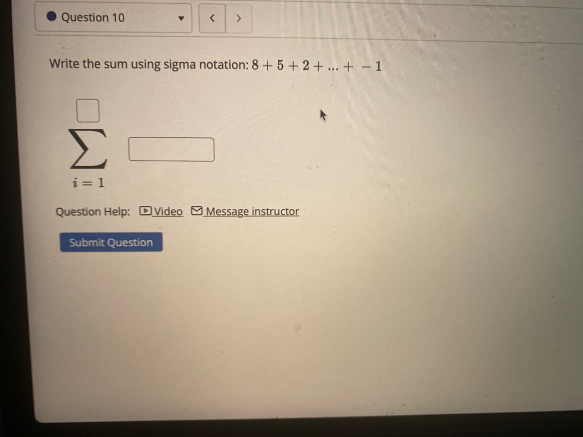 Question 10
Write the sum using sigma notation: 8 + 5 + 2+... + – 1
Σ
i = 1
Question Help: DVideo M Message instructor
Submit Question
