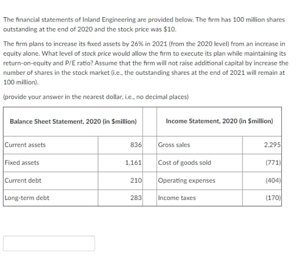The financial statements of Inland Engineering are provided below. The firm has 100 million shares
outstanding at the end of 2020 and the stock price was $10.
The firm plans to increase its fixed assets by 26% in 2021 (from the 2020 level) from an increase in
equity alone. What level of stock price would allow the firm to execute its plan while maintaining its
return-on-equity and P/E ratio? Assume that the firm will not raise additional capital by increase the
number of shares in the stock market (i.e., the outstanding shares at the end of 2021 will remain at
100 million).
(provide your answer in the nearest dollar, i.e., no decimal places)
Balance Sheet Statement, 2020 (in $million)
Income Statement, 2020 (in $million)
Current assets
836
Gross sales
2,295
Fixed assets
1,161
Cost of goods sold
(771)
Current debt
210
Operating expenses
(404)
Long-term debt
(170)
283
Income taxes
