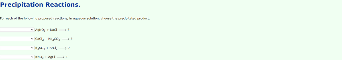 Precipitation Reactions.
For each of the following proposed reactions, in aqueous solution, choose the precipitated product.
AGNO3 + NaCI → ?
v CaCl2 + Na2CO3 →?
K2SO4 + SrCl2 ?
KNO3 + AgCl ?
