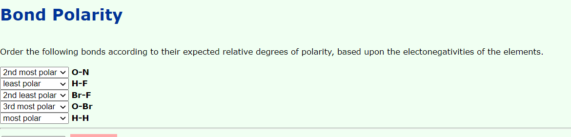 Bond Polarity
Order the following bonds according to their expected relative degrees of polarity, based upon the electonegativities of the elements.
2nd most polar vO-N
least polar
H-F
2nd least polar v Br-F
3rd most polar vO-Br
most polar
v H-H
