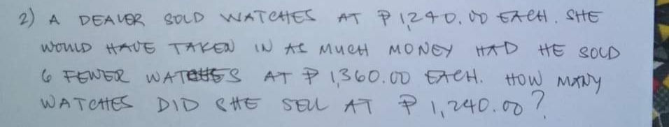 2) A
DEAVER SOLD WATCHES
AT PIZ40,00 EACH, SHE
wouLD HAUE TAKEN IN AS MU CH MONE
HOW MANY
AT P 1,360.00 EACH.
WATCHES DID eHE SEL AT P l,240.00/
6 FEWER WATESS
