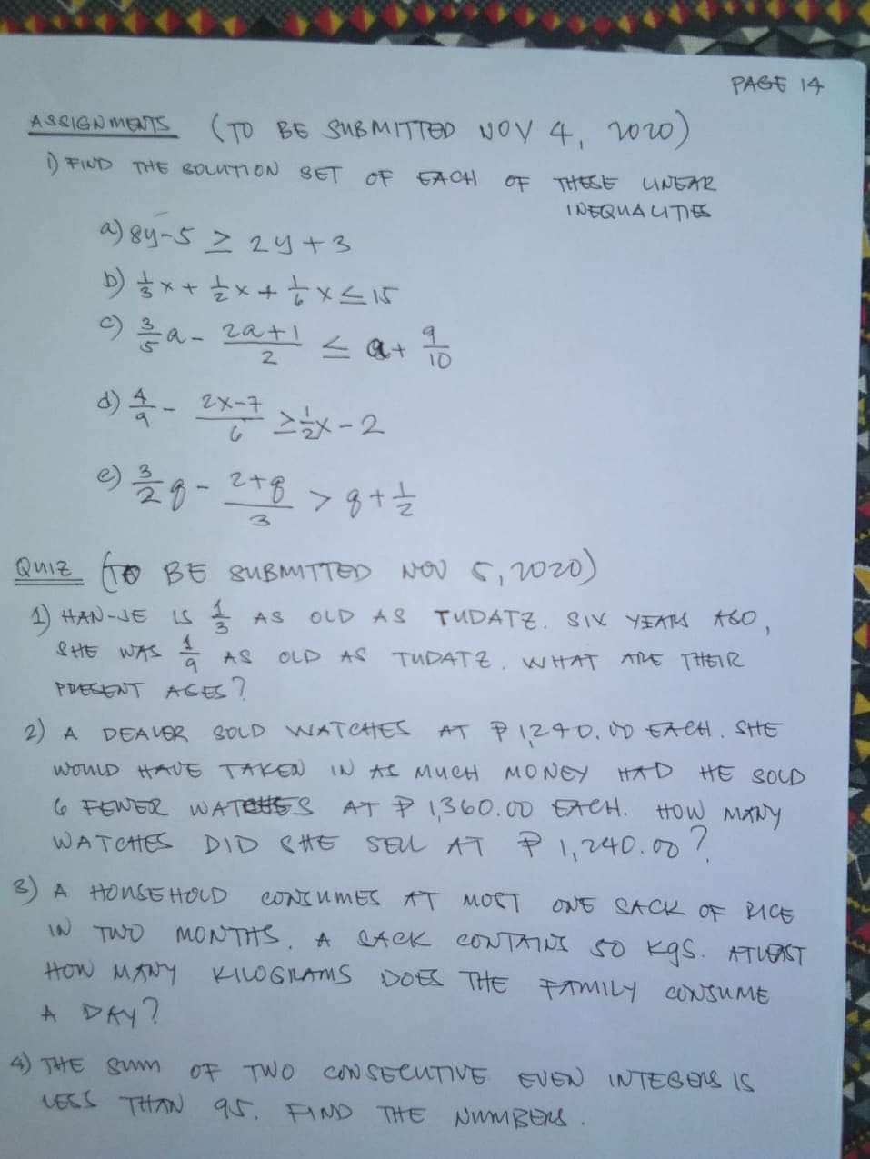 PAGE 14
ASSIGNMETS
(TO BE SUBMITTED NOV 4, ww)
) FIND THE BOLUTION SET OF EACH
OF THESE
UNEAR
INEQUA UTIES
a) 8y-5 z 2y+3
9a- zatl <at
2.
10
d) - 2x-7
3)
Quiz To BE gUBMITTED Nou s, 2w20)
1 HAN-JE
&HE WAS a
OLD AS
TUDATZ. SIK YEAS ASO,
LS
AS
AS
OLD AS TUDATZ. W HAT
ARE THEIR
PRESENT AGES?
2) A
SOLD WAT CHES
AT PIZ40.,00 EACH. SHE
DEA VER
wouLD HAUE TAKEN
IN AS MUCH MONEY HAD
HE SOLD
6 FEWER WATESS AT P1360.00 EACH. HOW MANY
WATCHES DID SHE SEL AT PI,240.00%
A HONSEHOLD
CONTUMES AT MOCT
ONE SACK OF ICE
IN TWO MONTHS. A LAek CONTAINI 5O kas. ATUONT
KILOGIAMS DOES THE MILY CONSUME
How MANY
A DAY?
4 THE SWm
OF TWO CoN SECUTIVE EVEN INTEGES IS
LEES THAN 95. FIND THE NWMBENS.
