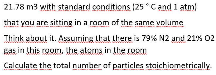 21.78 m3 with standard conditions (25 ° C and 1 atm)
that you are sitting in a room of the same volume
Think about it. Assuming that there is 79% N2 and 21% 02
ww
gas in this room, the atoms in the room
Calculate the total number of particles stoichiometrically.
ww m
