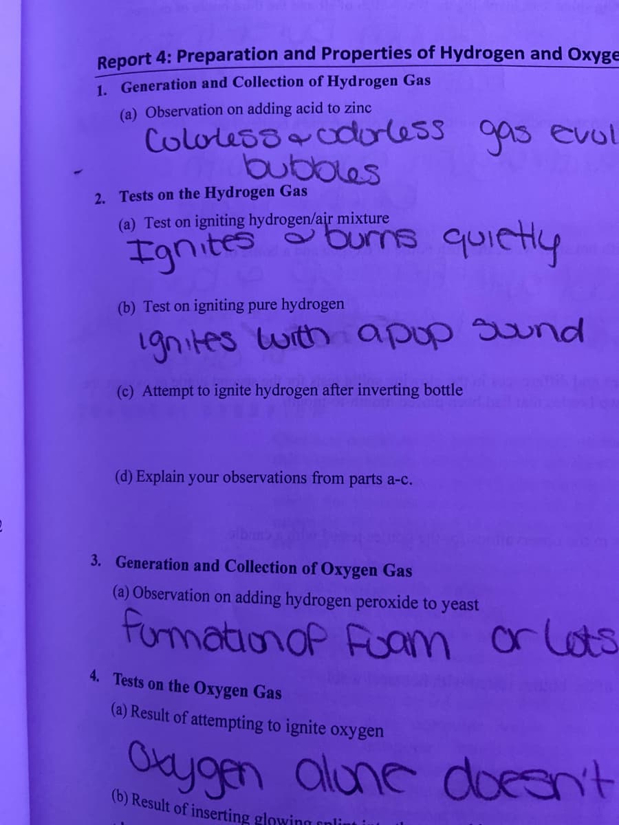 Report 4: Preparation and Properties of Hydrogen and Oxyge
1. Generation and Collection of Hydrogen Gas
(a) Observation on adding acid to zinc
Cololess dorless gas evol
bubbles
2. Tests on the Hydrogen Gas
(a) Test on igniting hydrogen/air mixture
burns quietly
(b) Test on igniting pure hydrogen
1gnites with apup Sund
(c) Attempt to ignite hydrogen after inverting bottle
(d) Explain your observations from parts a-c.
3. Generation and Collection of Oxygen Gas
(a) Observation on adding hydrogen peroxide to yeast
furmationoP Fuam
or lots
4. Tests on the Oxygen Gas
(a) Result of attempting to ignite oxygen
Okygen alune doesn't
(b) Result of inserting glowing enlint in
