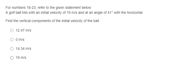 For numbers 18-23, refer to the given statement below:
A golf ball hits with an initial velocity of 19 m/s and at an angle of 41° with the horizontal.
Find the vertical components of the initial velocity of the ball.
12.47 m/s
O O m/s
O 14.34 m/s
19 m/s
