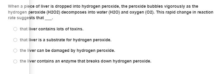 When a piece of liver is dropped into hydrogen peroxide, the peroxide bubbles vigorously as the
hydrogen peroxide (H2O2) decomposes into water (H20) and oxygen (02). This rapid change in reaction
rate suggests that
that liver contains lots of toxins.
that liver is a substrate for hydrogen peroxide.
the liver can be damaged by hydrogen peroxide.
the liver contains an enzyme that breaks down hydrogen peroxide.
