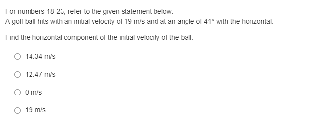 For numbers 18-23, refer to the given statement below:
A golf ball hits with an initial velocity of 19 m/s and at an angle of 41° with the horizontal.
Find the horizontal component of the initial velocity of the ball.
14.34 m/s
O 12.47 m/s
O O m/s
19 m/s
