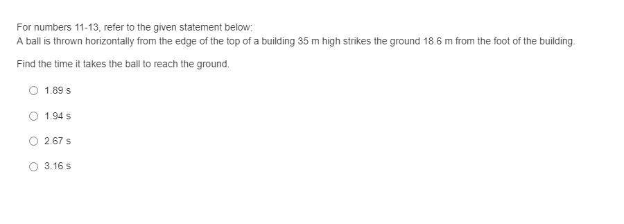 For numbers 11-13, refer to the given statement below:
A ball is thrown horizontally from the edge of the top of a building 35 m high strikes the ground 18.6 m from the foot of the building.
Find the time it takes the ball to reach the ground.
1.89 s
O 1.94 s
2.67 s
3.16 s
