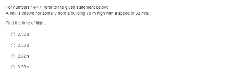 For numbers 14-17, refer to the given statement below:
A ball is thrown horizontally from a building 78 m high with a speed of 32 m/s.
Find the time of flight.
O 2.32 s
2.50 s
2.82 s
O 3.99 s
