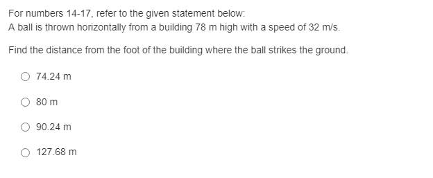 For numbers 14-17, refer to the given statement below:
A ball is thrown horizontally from a building 78 m high with a speed of 32 m/s.
Find the distance from the foot of the building where the ball strikes the ground.
O 74.24 m
80 m
90.24 m
127.68 m
