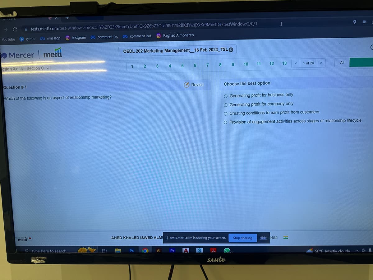 SELLIGITU
YouTube group 00 massage instgram 0 comment fac
Mercer mettl
tests.mettl.com/test-window-api?ecc=Y%2FQ3K9mmlYDmfFQx9Z6bZ30lx2B9J1%2BKdYwsjXxKr9M%3D#/testWindow/2/0/1
0 comment inst
ction 3 of 3 Section C
Question #1
Which of the following is an aspect of relationship marketing?
ERED BY
mett
O Tyne here to search.
PERTS
Posts
B
P
OEDL 202 Marketing Management_16 Feb 2023_TSL Ⓒ
1 2
Ps
3
O
Raghad Almohareb...
Ai
4
5
6
Revisit
AHED KHALED ISWED ALMU II tests.mettl.com is sharing your screen.
7
Pr A 3
8
9
SAMIX®
10
11
Stop sharing
12
I
Hide 455
13 <
Choose the best option
O Generating profit for business only
O Generating profit for company only
O Creating conditions to earn profit from customers
O Provision of engagement activities across stages of relationship lifecycle
1 of 20
L
>
All
9 K
50°F Mostly cloudy
A &
C