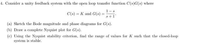 4. Consider a unity feedback system with the open loop transfer function C(s)G(s) where
C(s) = K and G(s)
(a) Sketch the Bode magnitude and phase diagrams for G(s).
(b) Draw a complete Nyquist plot for G(s).
(c) Using the Nyquist stability criterion, find the range of values for K such that the closed-loop
system is stable,
