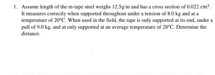 1. Assume length of the m-tape steel weighs 12.5g/m and has a cross section of 0.022 cm².
It measures correctly when supported throughout under a tension of 8.0 kg and at a
temperature of 20°C. When used in the field, the tape is only supported at its end, under a
pull of 9.0 kg, and at only supported at an average temperature of 28°C. Determine the
distance.
