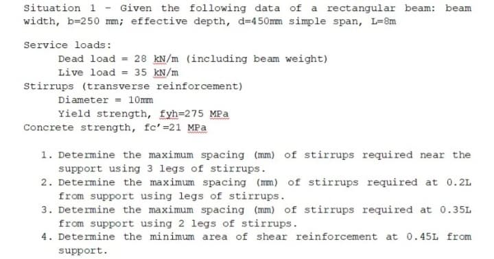 Situation 1 Given the following data of a rectangular beam: beam
width, b=250 mm; effective depth, d=450mm simple span, L=8m
Service loads:
Dead load = 28 kN/m (including beam weight)
Live load = 35 kN/m
Stirrups (transverse reinforcement)
Diameter
10mm
Yield strength, fyh=275 MPa
Concrete strength, fc' =21 MPa
1. Determine the maximum spacing (mm) of stirrups required near the
support using 3 legs of stirrups.
2. Determine the maximum spacing (mm) of stirrups required at 0.2L
from support using legs of stirrups.
3. Determine the maximum spacing (mm) of stirrups required at 0.35L
from support using 2 legs of stirrups.
4. Determine the minimum area of shear reinforcement at 0.45L from
support.