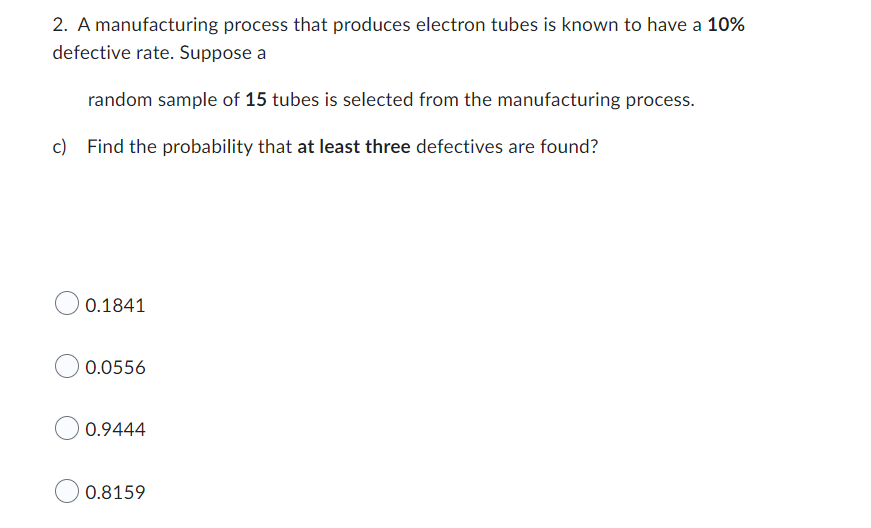 2. A manufacturing process that produces electron tubes is known to have a 10%
defective rate. Suppose a
random sample of 15 tubes is selected from the manufacturing process.
c) Find the probability that at least three defectives are found?
0.1841
0.0556
0.9444
0.8159