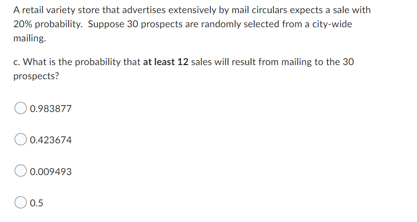 A retail variety store that advertises extensively by mail circulars expects a sale with
20% probability. Suppose 30 prospects are randomly selected from a city-wide
mailing.
c. What is the probability that at least 12 sales will result from mailing to the 30
prospects?
0.983877
0.423674
0.009493
0.5