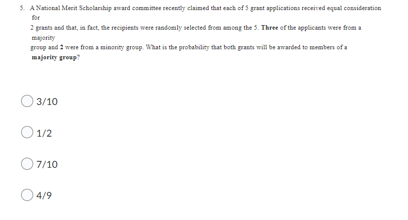 5. A National Merit Scholarship award committee recently claimed that each of 5 grant applications received equal consideration
for
2 grants and that, in fact, the recipients were randomly selected from among the 5. Three of the applicants were from a
majority
group and 2 were from a minority group. What is the probability that both grants will be awarded to members of a
majority group?
3/10
1/2
7/10
4/9