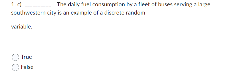 1. c)
southwestern
variable.
True
False
The daily fuel consumption by a fleet of buses serving a large
city is an example of a discrete random