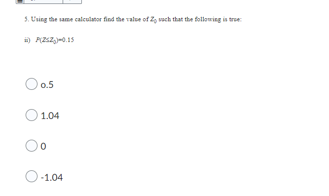 5. Using the same calculator find the value of Zo such that the following is true:
ii) P(Z<ZO)=0.15
0.5
1.04
0
-1.04