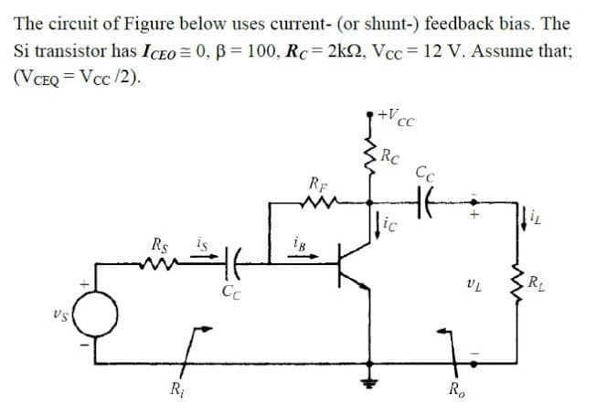 The circuit of Figure below uses current- (or shunt-) feedback bias. The
Si transistor has ICEO = 0, B = 100, Rc= 2k2, Vcc= 12 V. Assume that;
(VCEQ = Vcc /2).
+Vcc
RC
Cc
RF
lic
Rs
is
RL
Cc
R.
R;
