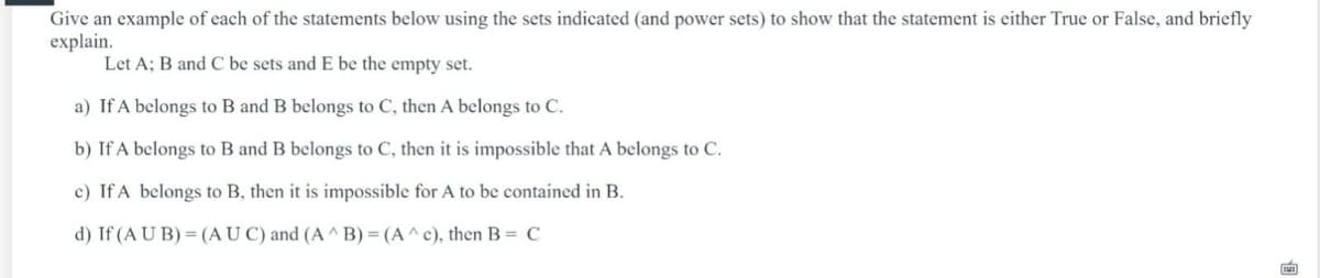 Give an example of each of the statements below using the sets indicated (and power sets) to show that the statement is either True or False, and briefly
explain.
Let A; B and C be sets and E be the empty set.
a) If A belongs to B and B belongs to C, then A belongs to C.
b) If A belongs to B and B belongs to C, then it is impossible that A belongs to C.
c) If A belongs to B, then it is impossible for A to be contained in B.
d) If (A U B) = (AU C) and (A ^ B) = (A^c), then B = C
