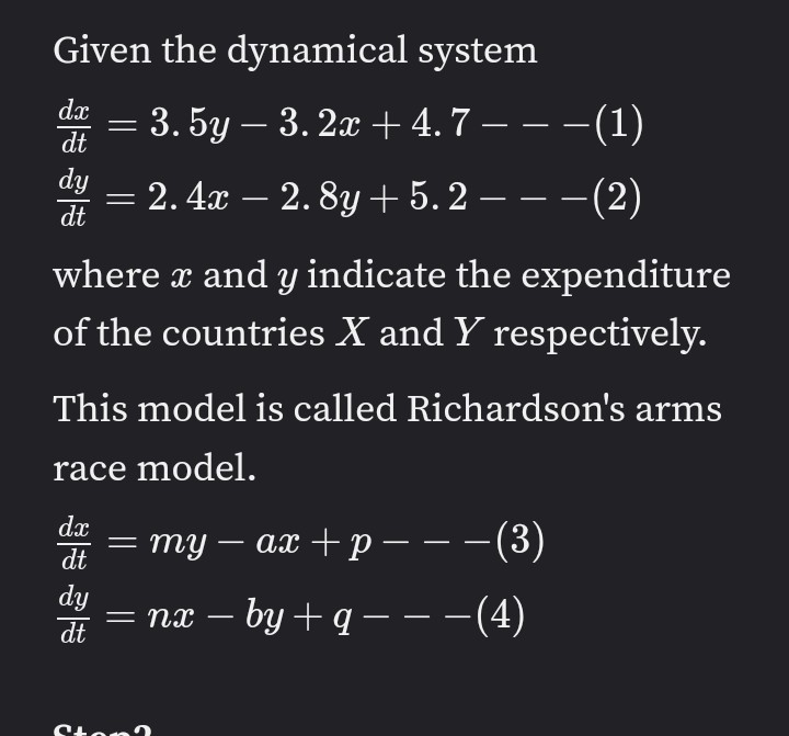 Given the dynamical system
de = – -(1)
3. 5y – 3. 2x +4.7 –
dy
2. 4x – 2. 8y + 5. 2 – – –(2)
dt
where a and y indicate the expenditure
of the countries X and Y respectively.
This model is called Richardson's arms
race model.
dx
dt
my – ax + p –--(3)
dy
dt
= nx – by + q – – -(4)
Ston

