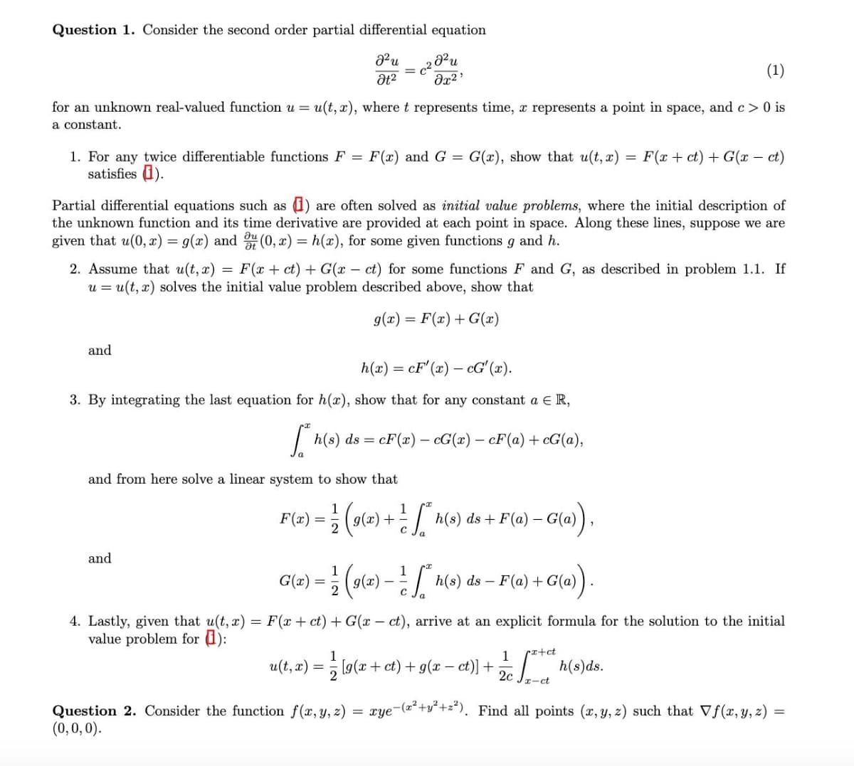 Question 1. Consider the second order partial differential equation
(1)
for an unknown real-valued function u = u(t, x), where t represents time, r represents a point in space, and c> 0 is
a constant.
1. For any twice differentiable functions F =
satisfies 1).
F(x) and G = G(x), show that u(t, x) = F(x + ct) + G(x – ct)
Partial differential equations such as 1)
the unknown function and its time derivative are provided at each point in space. Along these lines, suppose we are
given that u(0, x) = g(x) and (0, x) = h(x), for some given functions g and h.
are often solved as initial value problems, where the initial description of
2. Assume that u(t, x) = F(x + ct) + G(x – ct) for some functions F and G, as described in problem 1.1. If
u = u(t, x) solves the initial value problem described above, show that
g(x) = F(x) + G(x)
and
h(x) = cF' (x) – cG' (x).
3. By integrating the last equation for h(x), show that for any constant a E R,
| h(s) ds = cF(x) – cG(x) – cF(a) + cG(a),
and from here solve a linear system to show that
F(2) = (o(2) +[ h(0) ds + F(a) – G(a).
F(x) =
and
G(x) = ; (9(=) – h(s) ds – F(a) + G(a)
4. Lastly, given that u(t, x) = F(x + ct) + G(x – ct), arrive at an explicit formula for the solution to the initial
value problem for 1):
1
1
(r+ct
u(t, æ) = ; [g(x + et) + g(x – ct)] + h(s)ds.
2c
r-ct
xye-(2²+v°+z*). Find all points (x, y, z) such that Vf(x, y, z) =
Question 2. Consider the function f(x, y, z)
(0,0,0).
