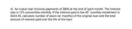 4) An n-year loan involves payments of $800 at the end of each month. The interest
rate is 12% convertible monthly. If the interest paid in the 45" monthly installment is
$424.45, calculate number of years (or months) of the original loan and the total
amount of interest paid over the life of the loan.
