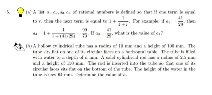 5.
(a) A list a1, a2, a3, a4 of rational numbers is defined so that if one term is equal
1
For example, if az =
41
then
29'
to r, then the next term is equal to 1+
1+r
99
If az =
70
1
a4 = 1+
41
what is the value of a1?
29
1+ (41/29)
(b) A hollow cylindrical tube has a radius of 10 mm and a height of 100 mm. The
tube sits flat on one of its circular faces on a horizontal table. The tube is filled
with water to a depth of h mm. A solid cylindrical rod has a radius of 2.5 mm
and a height of 150 mm. The rod is inserted into the tube so that one of its
circular faces sits flat on the bottom of the tube. The height of the water in the
tube is now 64 mm. Determine the value of h.
