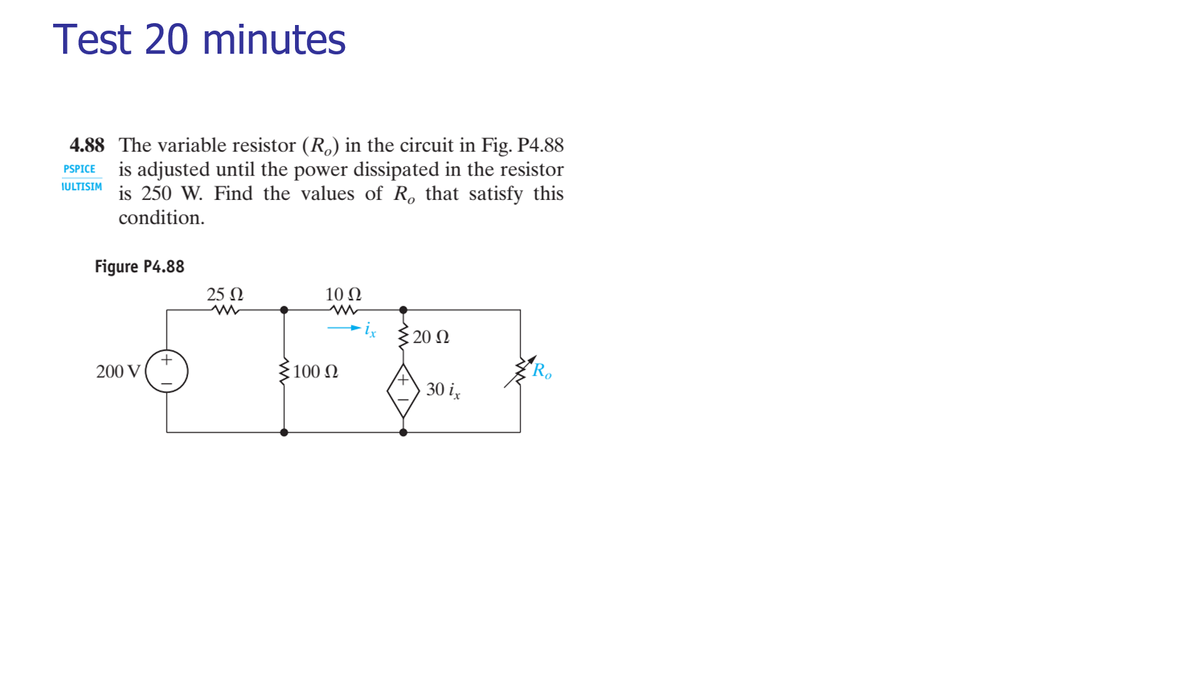 Test 20 minutes
4.88 The variable resistor (R,) in the circuit in Fig. P4.88
is adjusted until the power dissipated in the resistor
is 250 W. Find the values of R, that satisfy this
PSPICE
IULTISIM
condition.
Figure P4.88
25 Ω
10 Ω
20 N
+
200 V
100 N
30 i,
