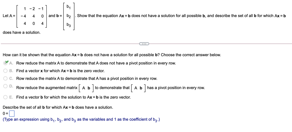 1 - 2
- 1
Let A =
- 4
4
and b =
Show that the equation Ax = b does not have a solution for all possible b, and describe the set of all b for which Ax = b
b2
4
4
b3
does have a solution.
How can it be shown that the equation Ax = b does not have a solution for all possible b? Choose the correct answer below.
A. Row reduce the matrix A to demonstrate that A does not have a pivot position in every row.
В. Find
vector x for which Ax = b is the
ero vector.
C. Row reduce the matrix A to demonstrate that A has a pivot position in every row.
D.
Row reduce the augmented matrix Ab to demonstrate thatA b has a pivot position in every row.
O E. Find a vector b for which the solution to Ax = b is the zero vector.
Describe the set of all b for which Ax = b does have a solution.
0 =
(Type an expression using b, , b2, and bz as the variables and 1 as the coefficient of b3.)
