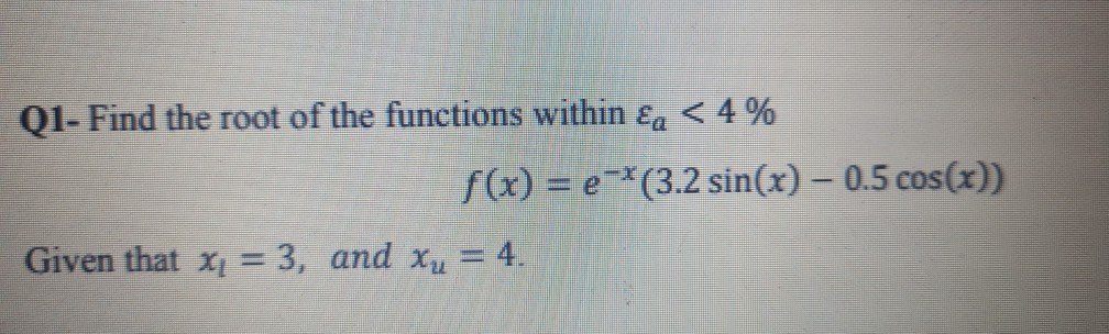 Q1- Find the root of the functions within ɛa < 4 %
f(x) = e-*(3.2 sin(x) – 0.5 cos(x))
Given that x = 3, and xu = 4.
