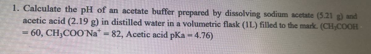 1. Calculate the pH of an acetate buffer prepared by dissolving sodium acetate (5.21 g) and
acetic acid (2.19 g) in distilled water in a volumetric flask (1L) filled to the mark. (CH;COOH-
= 60, CH,COO Na = 82, Acetic acid pKa = 4.76)
