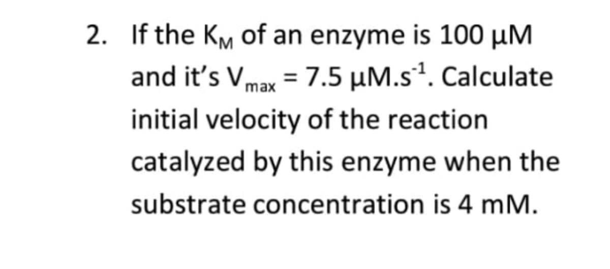 2. If the KM of an enzyme is 100 µM
and it's Vmax = 7.5 µM.s². Calculate
%3D
initial velocity of the reaction
catalyzed by this enzyme when the
substrate concentration is 4 mM.
