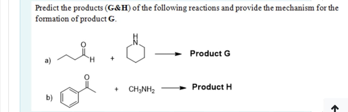 Predict the products (G&H) of the following reactions and provide the mechanism for the
formation of product G.
Product G
a)
CH;NH2
Product H
b)
