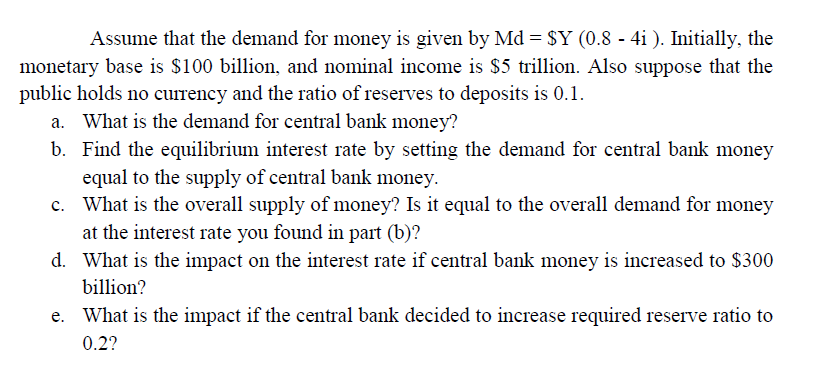 Assume that the demand for money is given by Md = $Y (0.8 - 4i ). Initially, the
monetary base is $100 billion, and nominal income is $5 trillion. Also suppose that the
public holds no currency and the ratio of reserves to deposits is 0.1.
a. What is the demand for central bank money?
b. Find the equilibrium interest rate by setting the demand for central bank money
equal to the supply of central bank money.
c. What is the overall supply of money? Is it equal to the overall demand for money
at the interest rate you found in part (b)?
d. What is the impact on the interest rate if central bank money is increased to $300
billion?
What is the impact if the central bank decided to increase required reserve ratio to
0.2?
