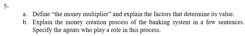 5-
a. Define "the money multiplier" and explain the factors that determine its value.
b. Explain the money creation process of the banking system in a few sentences.
Specify the agents who play a role in this process.
