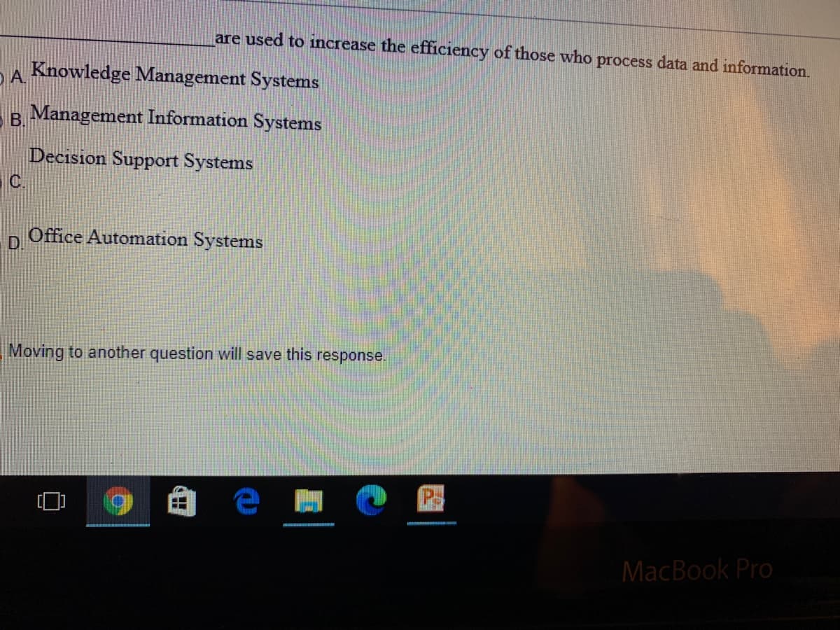 are used to increase the efficiency of those who process data and information.
A.
Knowledge Management Systems
B.
Management Information Systems
Decision Support Systems
C.
Office Automation Systems
D.
Moving to another question will save this response.
Ps
MacBook Pro
