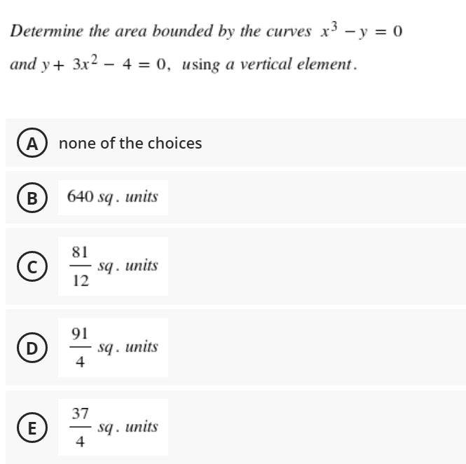 Determine the area bounded by the curves x3 - y = 0
and y + 3x² - 4 = 0, using a vertical element.
A none of the choices
B
640 sq. units
81
C
sq. units
12
D
(E)
91
4
37
4
sq. units
sq. units