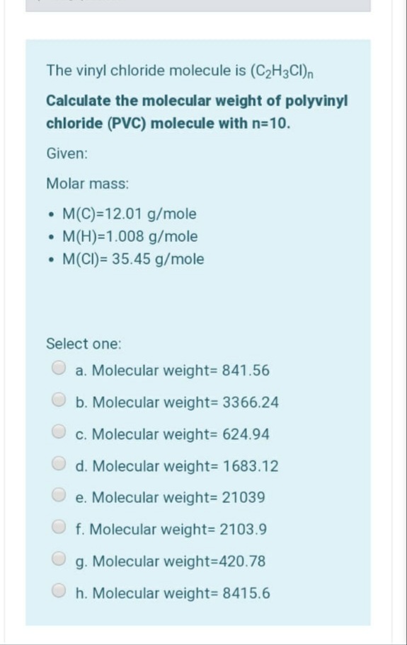 The vinyl chloride molecule is (C2H3CI)n
Calculate the molecular weight of polyvinyl
chloride (PVC) molecule with n=D10.
Given:
Molar mass:
• M(C)=12.01 g/mole
• M(H)=1.008 g/mole
• M(CI)= 35.45 g/mole
Select one:
a. Molecular weight= 841.56
b. Molecular weight= 3366.24
c. Molecular weight3 624.94
d. Molecular weight= 1683.12
e. Molecular weight= 21039
f. Molecular weight= 2103.9
g. Molecular weight3D420.78
h. Molecular weight= 8415.6
