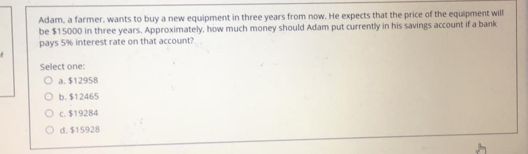 Adam, a farmer, wants to buy a new equipment in three years from now. He expects that the price of the equipment will
be $15000 in three years. Approximately. how much money should Adam put currently in his savings account if a bank
pays 5% interest rate on that account?
of
Select one:
O a. $12958
O b. $12465
O c. $19284
O d. $15928
