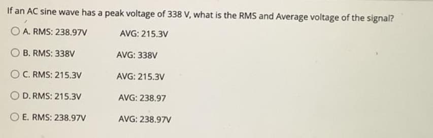 If an AC sine wave has a peak voltage of 338 V, what is the RMS and Average voltage of the signal?
O A. RMS: 238.97V
AVG: 215.3V
B. RMS: 338V
AVG: 338V
O C. RMS: 215.3V
AVG: 215.3V
O D. RMS: 215.3V
AVG: 238.97
O E. RMS: 238.97V
AVG: 238.97V
