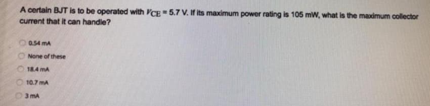 A certain BJT is to be operated with VCE = 5.7 V. If its maximum power rating is 105 mW, what is the maximum collector
current that it can handle?
0.54 mA
None of these
18.4 mA
10.7 mA
3 mA
0 0 0 0 0