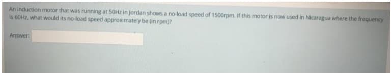 An induction motor that was running at 50HZ in Jordan shows a no-load speed of 1500rpm. If this motor is now used in Nicaragua where the frequency
is 60HZ, what would its no-load speed approximately be (in rpm)?
Answer:
