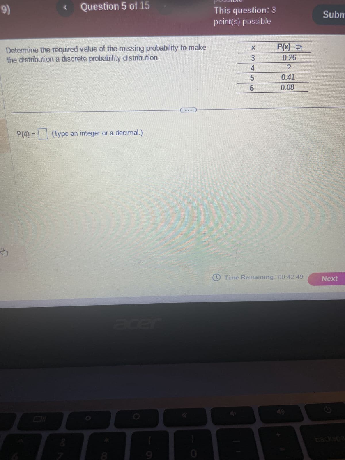 9)
Determine the required value of the missing probability to make
the distribution a discrete probability distribution.
Question 5 of 15
P(4) - (Type an integer or a decimal.)
Dil
&
(
9
}
0
This question: 3
point(s) possible
3
4
5
6
P(x)
0.26
?
0.41
0.08
Time Remaining: 00:42:49
Subm
Next
C
backspa